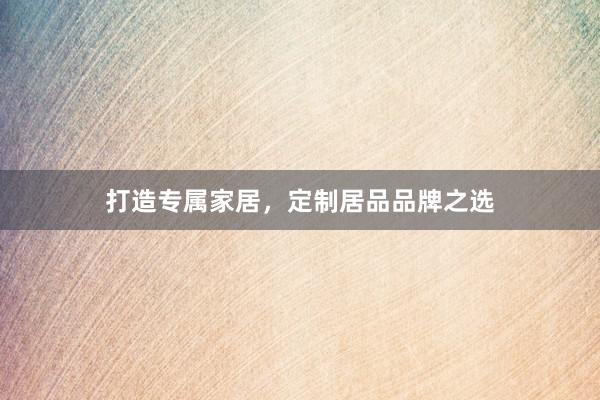 打造专属家居，定制居品品牌之选