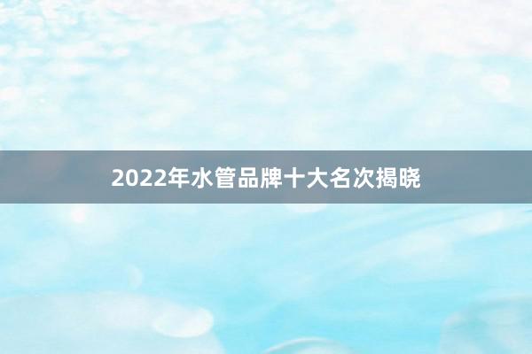 2022年水管品牌十大名次揭晓