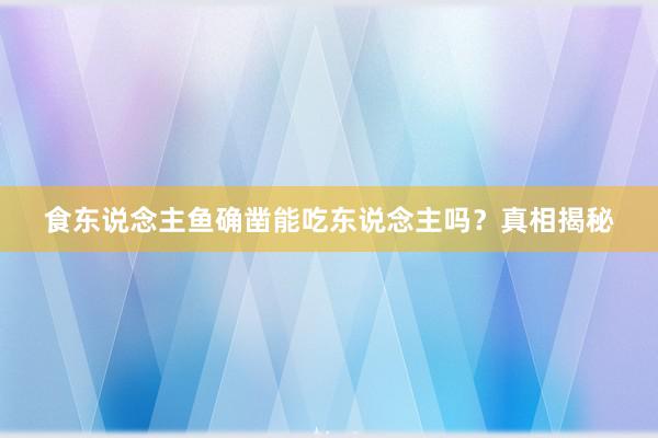 食东说念主鱼确凿能吃东说念主吗？真相揭秘