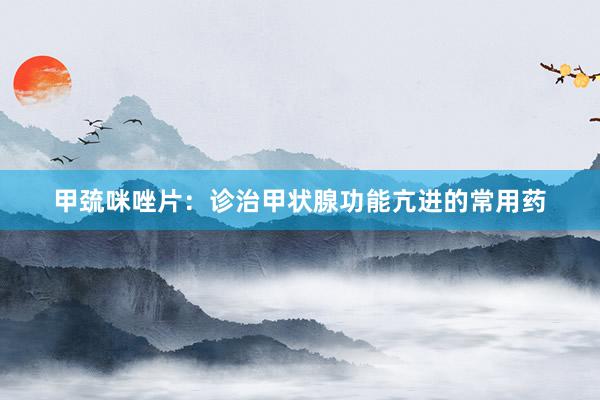 甲巯咪唑片：诊治甲状腺功能亢进的常用药
