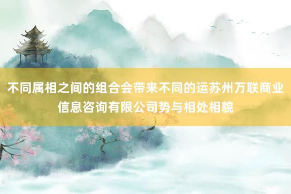 不同属相之间的组合会带来不同的运苏州万联商业信息咨询有限公司势与相处相貌