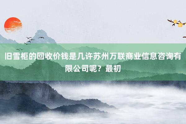 旧雪柜的回收价钱是几许苏州万联商业信息咨询有限公司呢?最初