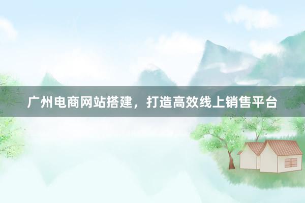 广州电商网站搭建，打造高效线上销售平台